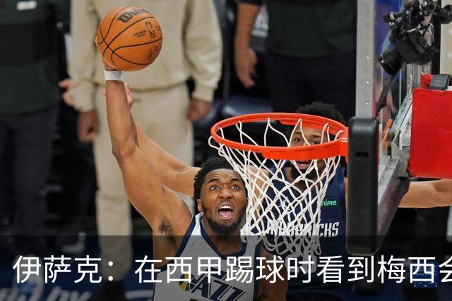伊萨克：在西甲踢球时看到梅西会被震撼到 合作过最好的球员是D席